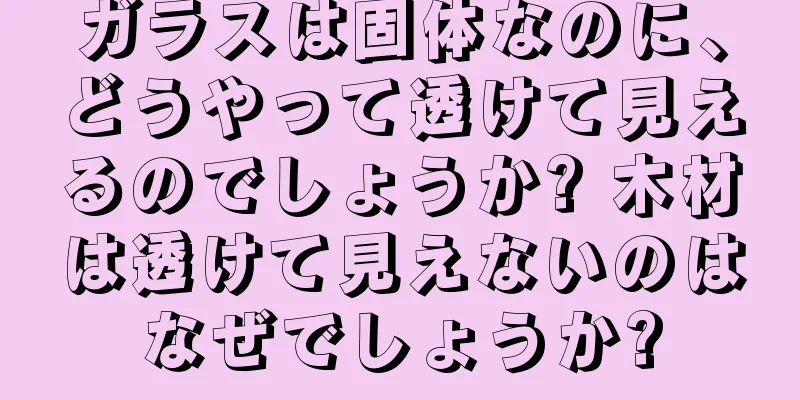 ガラスは固体なのに、どうやって透けて見えるのでしょうか? 木材は透けて見えないのはなぜでしょうか?