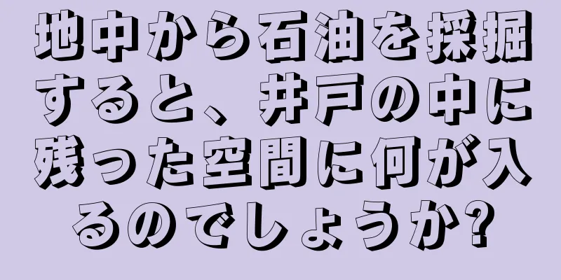 地中から石油を採掘すると、井戸の中に残った空間に何が入るのでしょうか?