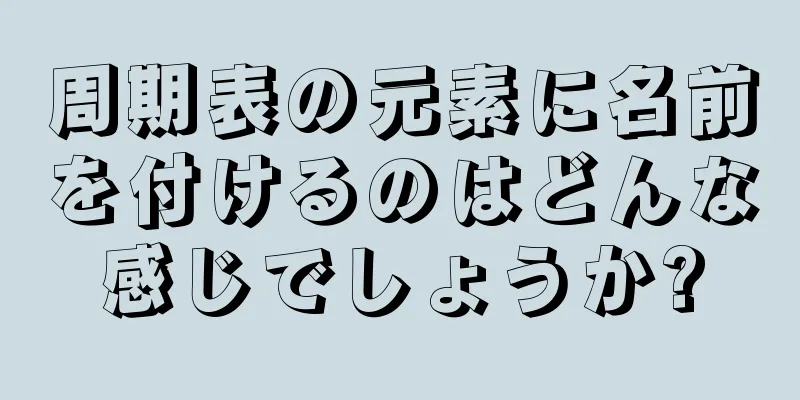周期表の元素に名前を付けるのはどんな感じでしょうか?